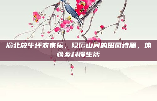 渝北放牛坪农家乐，隐匿山间的田园诗篇，体验乡村慢生活