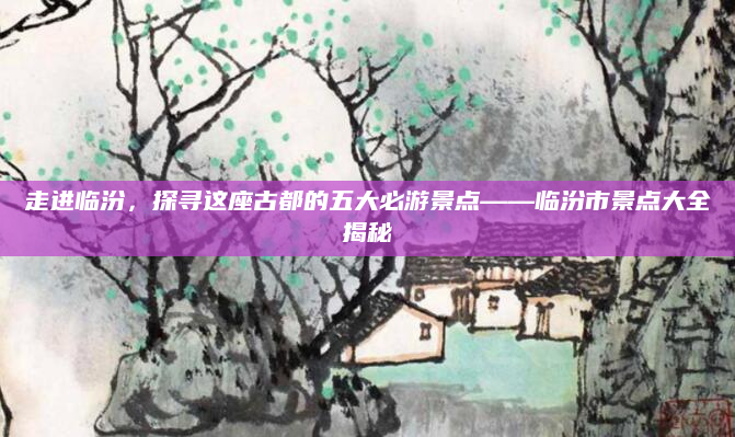走进临汾，探寻这座古都的五大必游景点——临汾市景点大全揭秘