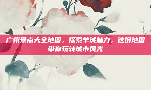 广州景点大全地图，探索羊城魅力，这份地图带你玩转城市风光