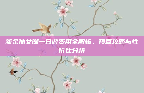 新余仙女湖一日游费用全解析，预算攻略与性价比分析