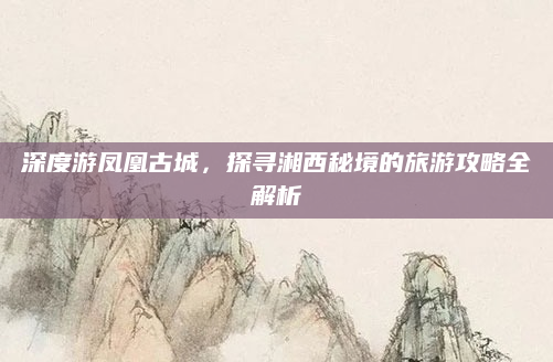 深度游凤凰古城，探寻湘西秘境的旅游攻略全解析