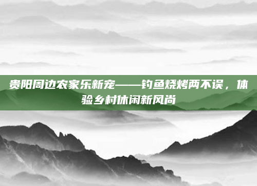 贵阳周边农家乐新宠——钓鱼烧烤两不误，体验乡村休闲新风尚