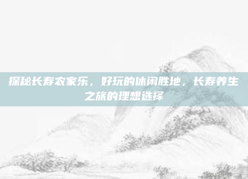 探秘长寿农家乐，好玩的休闲胜地，长寿养生之旅的理想选择