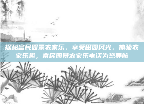 探秘富民园景农家乐，享受田园风光，体验农家乐趣，富民园景农家乐电话为您导航