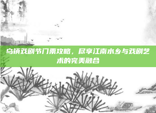 乌镇戏剧节门票攻略，尽享江南水乡与戏剧艺术的完美融合