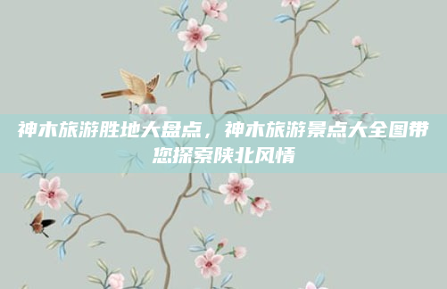 神木旅游胜地大盘点，神木旅游景点大全图带您探索陕北风情