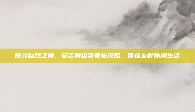 探寻自然之美，安吉周边农家乐攻略，体验乡野休闲生活