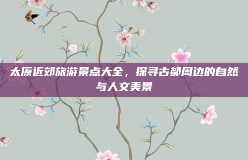 太原近郊旅游景点大全，探寻古都周边的自然与人文美景