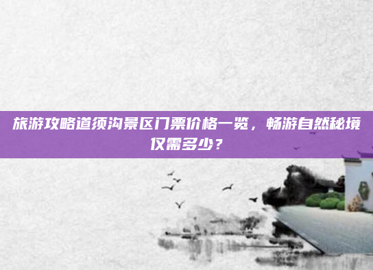 旅游攻略道须沟景区门票价格一览，畅游自然秘境仅需多少？
