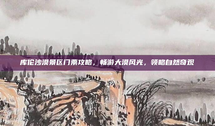 库伦沙漠景区门票攻略，畅游大漠风光，领略自然奇观