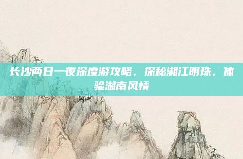 长沙两日一夜深度游攻略，探秘湘江明珠，体验湖南风情