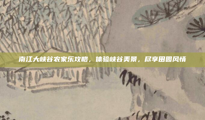 南江大峡谷农家乐攻略，体验峡谷美景，尽享田园风情