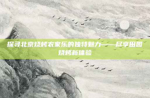 探寻北京烧烤农家乐的独特魅力——尽享田园烧烤新体验