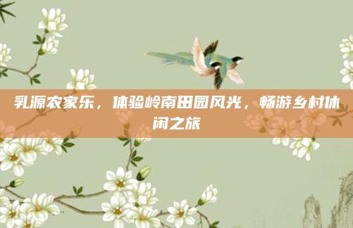 乳源农家乐，体验岭南田园风光，畅游乡村休闲之旅