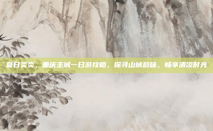 夏日炎炎，重庆主城一日游攻略，探寻山城韵味，畅享清凉时光