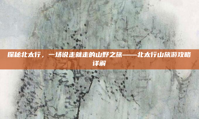 探秘北太行，一场说走就走的山野之旅——北太行山旅游攻略详解