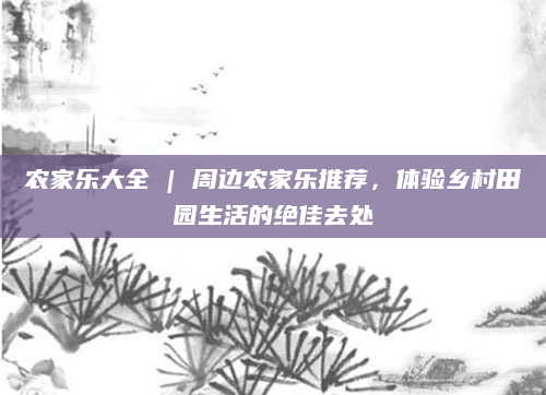 农家乐大全 | 周边农家乐推荐，体验乡村田园生活的绝佳去处