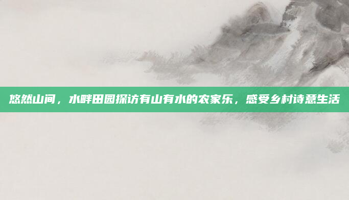 悠然山间,水畔田园探访有山有水的农家乐,感受乡村诗意生活