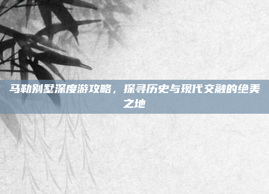马勒别墅深度游攻略，探寻历史与现代交融的绝美之地