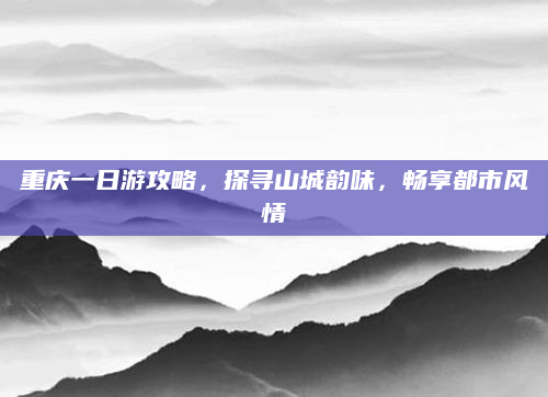 重庆一日游攻略，探寻山城韵味，畅享都市风情