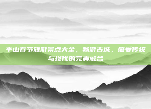 平山春节旅游景点大全，畅游古城，感受传统与现代的完美融合