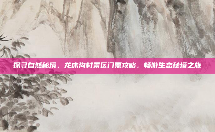 探寻自然秘境，龙床沟村景区门票攻略，畅游生态秘境之旅