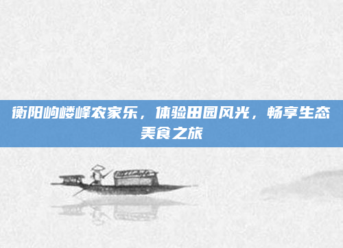 衡阳岣嵝峰农家乐，体验田园风光，畅享生态美食之旅