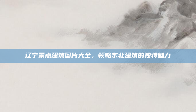 辽宁景点建筑图片大全，领略东北建筑的独特魅力