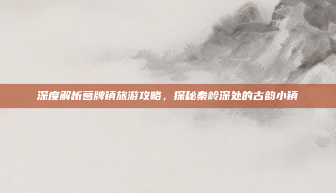 深度解析葛牌镇旅游攻略，探秘秦岭深处的古韵小镇