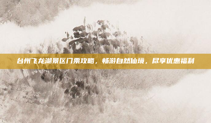 台州飞龙湖景区门票攻略，畅游自然仙境，尽享优惠福利