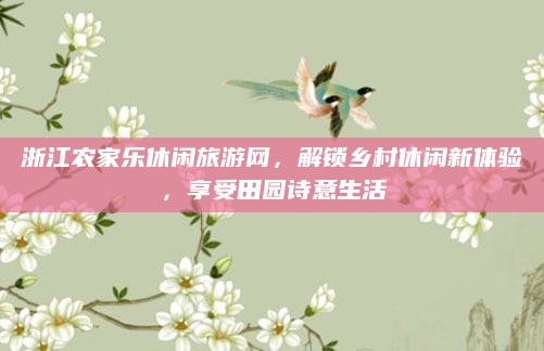 浙江农家乐休闲旅游网，解锁乡村休闲新体验，享受田园诗意生活