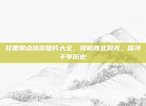 甘肃景点旅游图片大全，领略西北风光，探寻千年历史