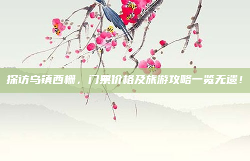探访乌镇西栅，门票价格及旅游攻略一览无遗！