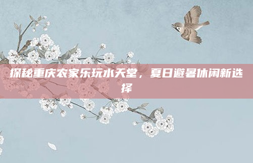 探秘重庆农家乐玩水天堂，夏日避暑休闲新选择