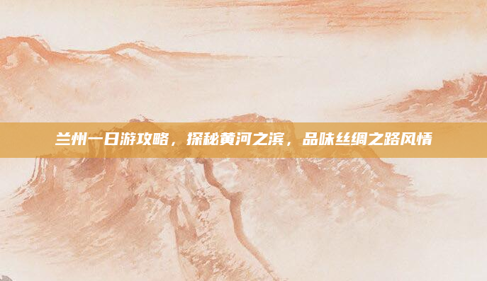 兰州一日游攻略,探秘黄河之滨,品味丝绸之路风情