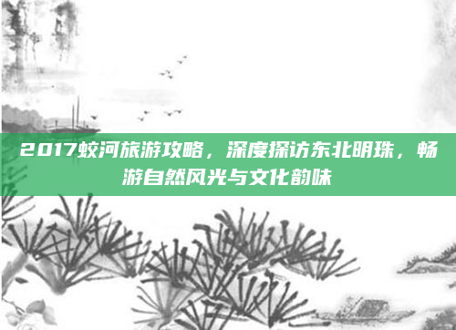 2017蛟河旅游攻略，深度探访东北明珠，畅游自然风光与文化韵味