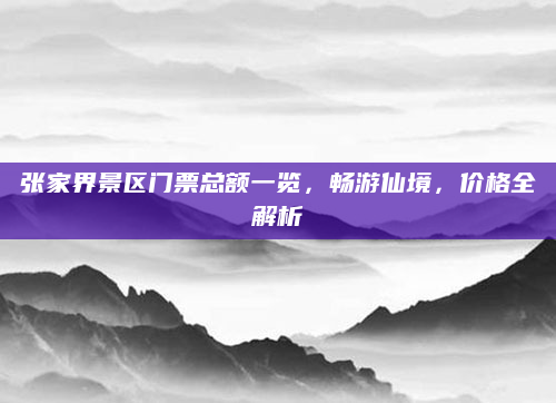 张家界景区门票总额一览，畅游仙境，价格全解析