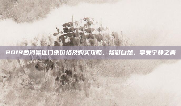2019西河景区门票价格及购买攻略，畅游自然，享受宁静之美