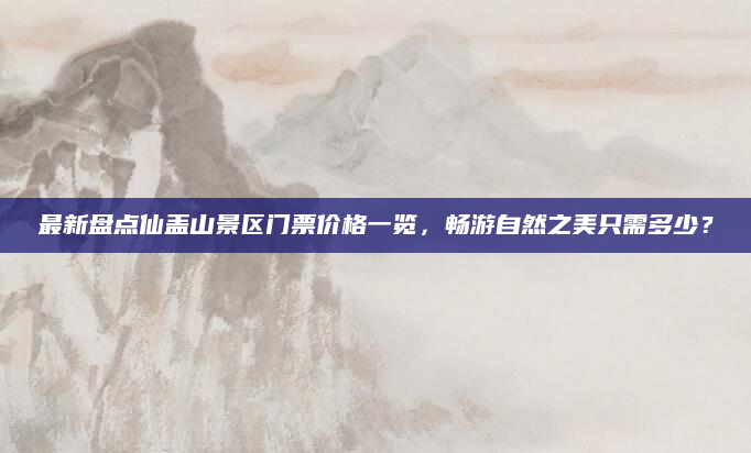最新盘点仙盖山景区门票价格一览，畅游自然之美只需多少？