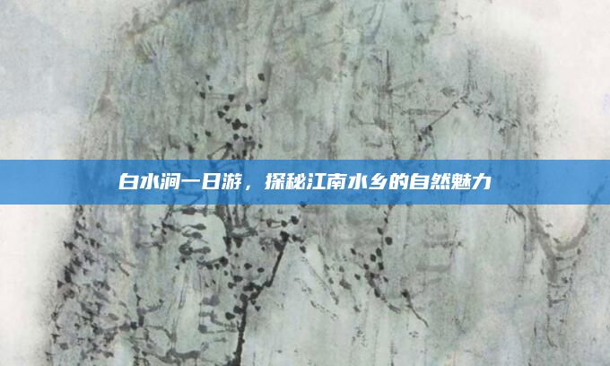 白水涧一日游，探秘江南水乡的自然魅力