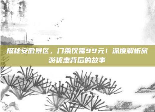 探秘安徽景区，门票仅需99元！深度解析旅游优惠背后的故事