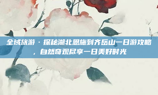 全域旅游·探秘湖北恩施到齐岳山一日游攻略，自然奇观尽享一日美好时光