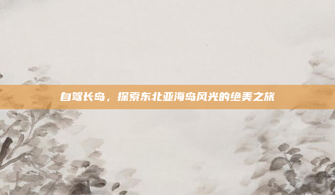 自驾长岛，探索东北亚海岛风光的绝美之旅