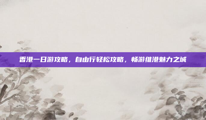 香港一日游攻略，自由行轻松攻略，畅游维港魅力之城