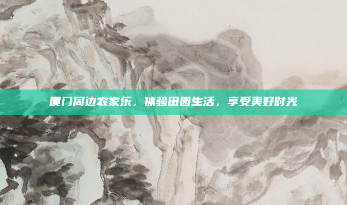 厦门周边农家乐，体验田园生活，享受美好时光