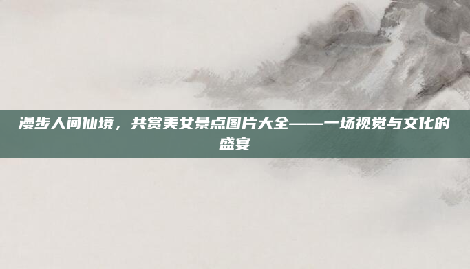 漫步人间仙境，共赏美女景点图片大全——一场视觉与文化的盛宴