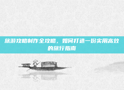 旅游攻略制作全攻略，如何打造一份实用高效的旅行指南