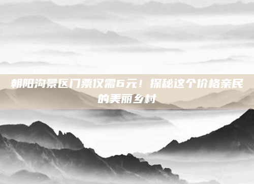 朝阳沟景区门票仅需6元！探秘这个价格亲民的美丽乡村
