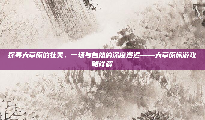 探寻大草原的壮美,一场与自然的深度邂逅——大草原旅游攻略详解