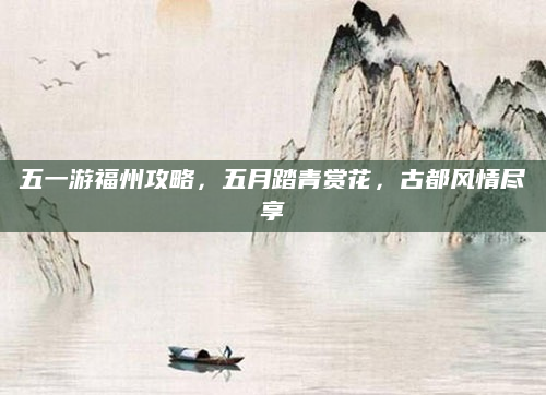 五一游福州攻略,五月踏青赏花,古都风情尽享